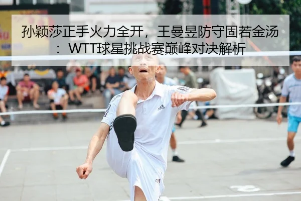孙颖莎正手火力全开，王曼昱防守固若金汤：WTT球星挑战赛巅峰对决解析