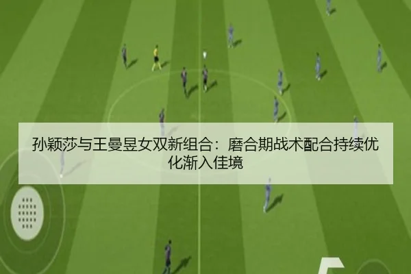 孙颖莎与王曼昱女双新组合：磨合期战术配合持续优化渐入佳境